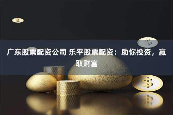 广东股票配资公司 乐平股票配资：助你投资，赢取财富